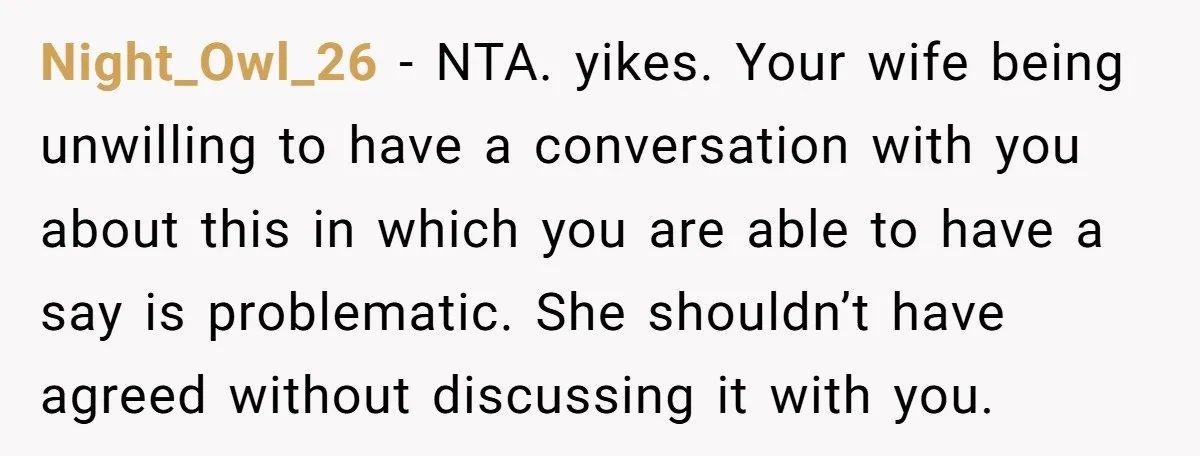 Night_Owl_26 − NTA. yikes. Your wife being unwilling to have a conversation with you about this in which you are able to have a say is problematic. She shouldn’t have...