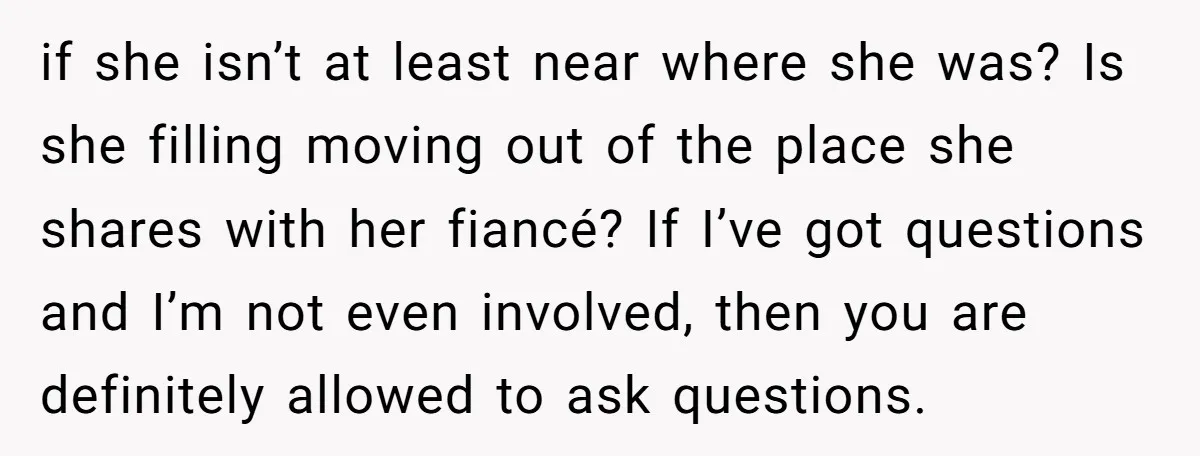 if she isn’t at least near where she was? Is she filling moving out of the place she shares with her fiancé? If I’ve got questions and I’m not even...