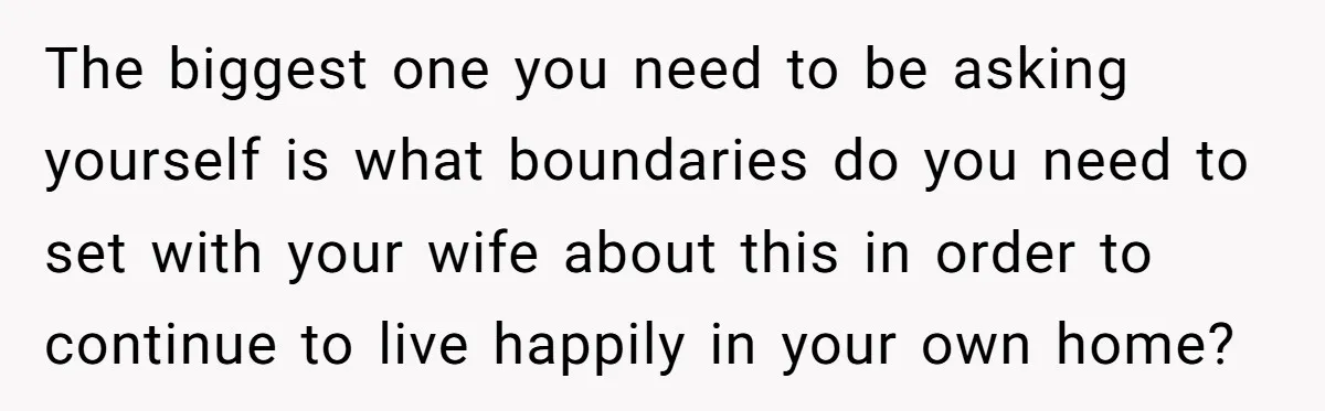 The biggest one you need to be asking yourself is what boundaries do you need to set with your wife about this in order to continue to live happily in...