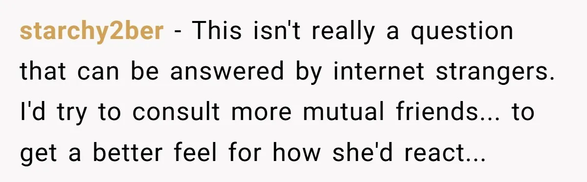 starchy2ber - This isn't really a question that can be answered by internet strangers. I'd try to consult more mutual friends... to get a better feel for how she'd react...