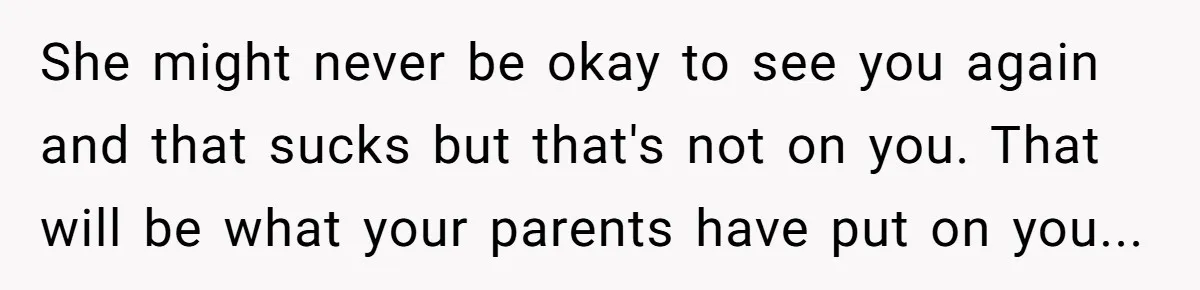 She might never be okay to see you again and that sucks but that's not on you. That will be what your parents have put on you...