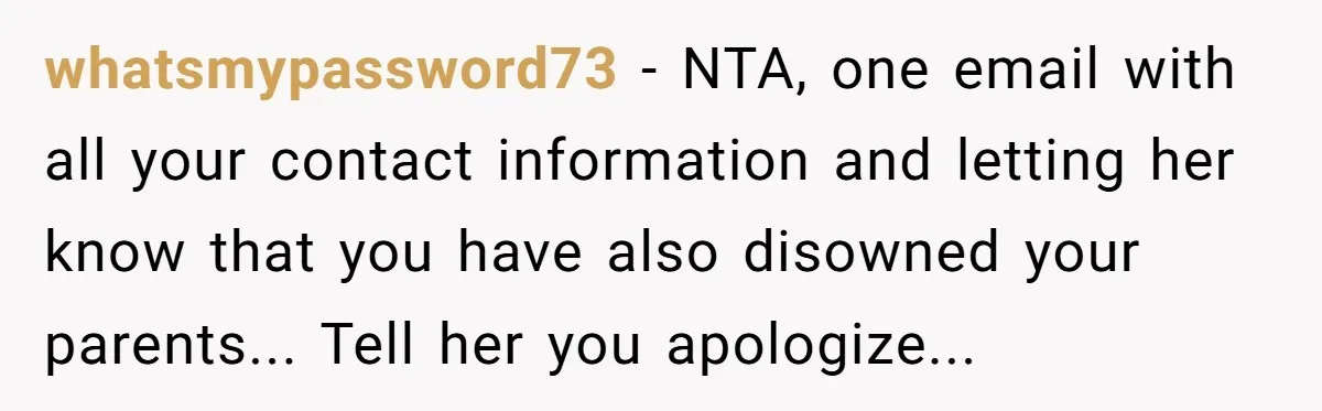 whatsmypassword73 - NTA, one email with all your contact information and letting her know that you have also disowned your parents... Tell her you apologize...