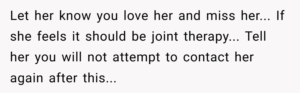 Let her know you love her and miss her... If she feels it should be joint therapy... Tell her you will not attempt to contact her again after this...