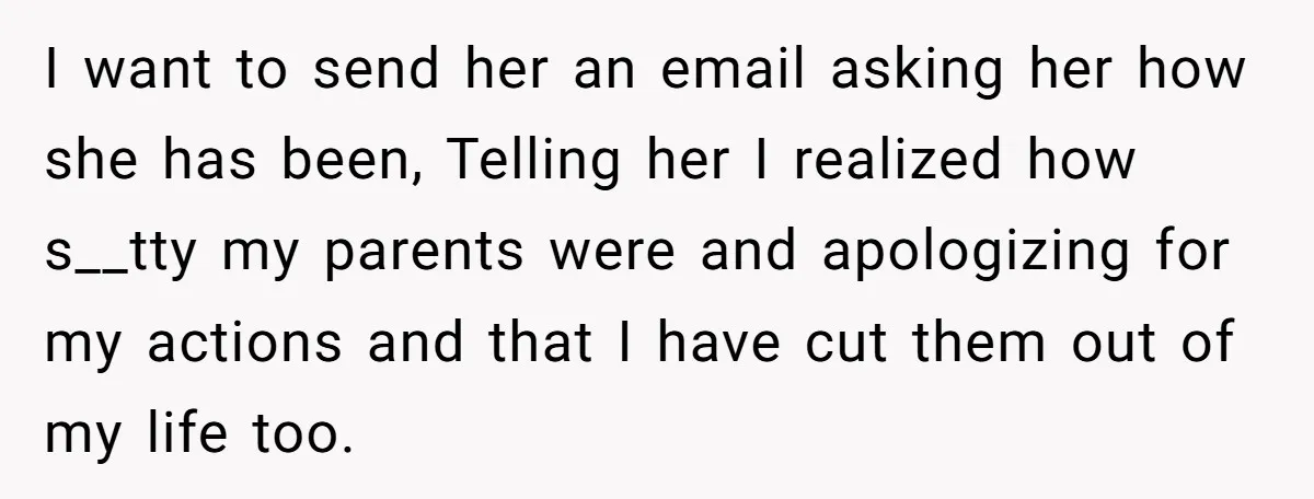 I want to send her an email asking her how she has been, Telling her I realized how s__tty my parents were and apologizing for my actions and that I...