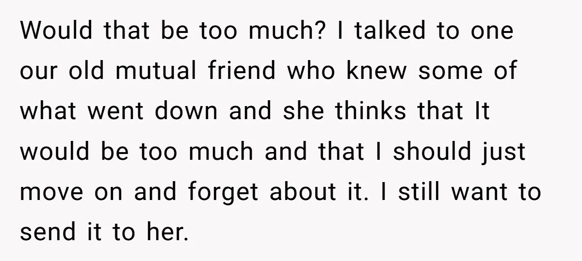 Would that be too much? I talked to one our old mutual friend who knew some of what went down and she thinks that It would be too much and...