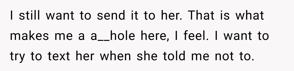 I still want to send it to her. That is what makes me a a__hole here, I feel. I want to try to text her when she told me not...