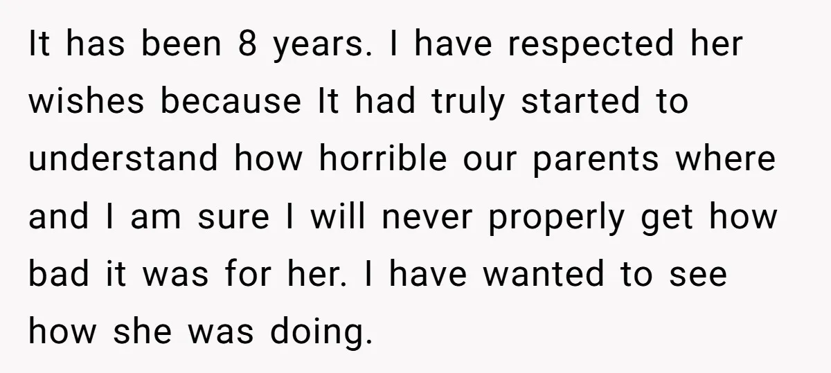 It has been 8 years. I have respected her wishes because It had truly started to understand how horrible our parents where and I am sure I will never properly...