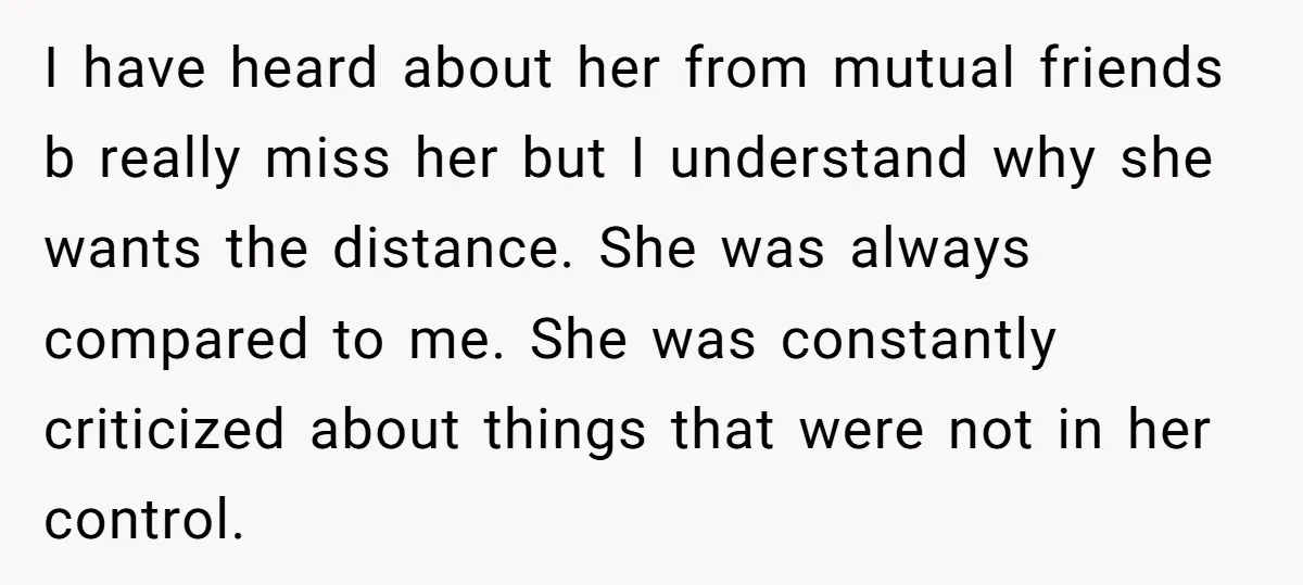 I have heard about her from mutual friends b really miss her but I understand why she wants the distance. She was always compared to me. She was constantly criticized...