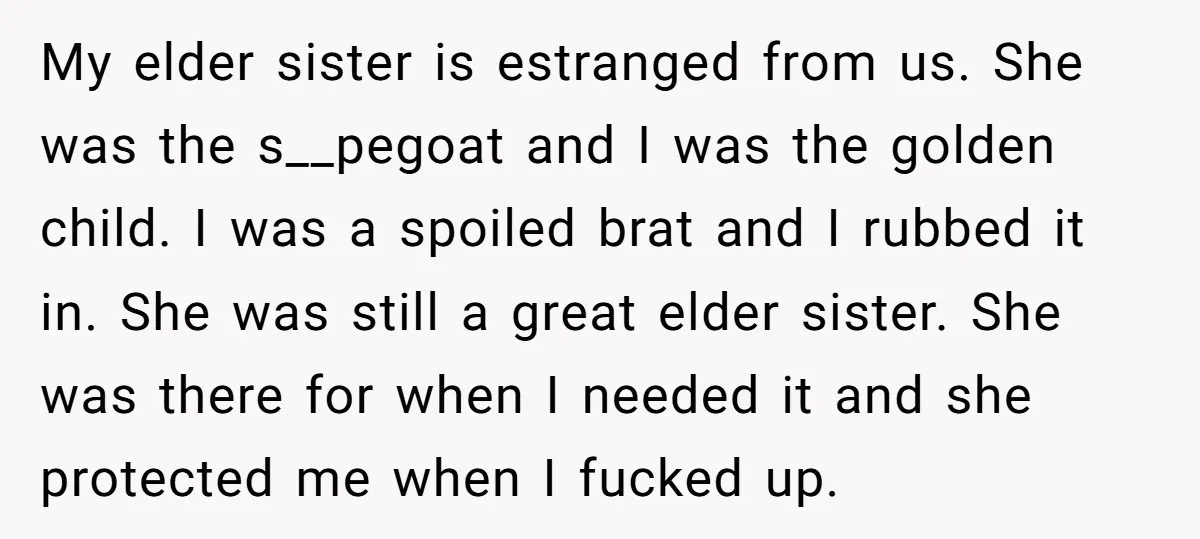 My elder sister is estranged from us. She was the s__pegoat and I was the golden child. I was a spoiled brat and I rubbed it in. She was still...