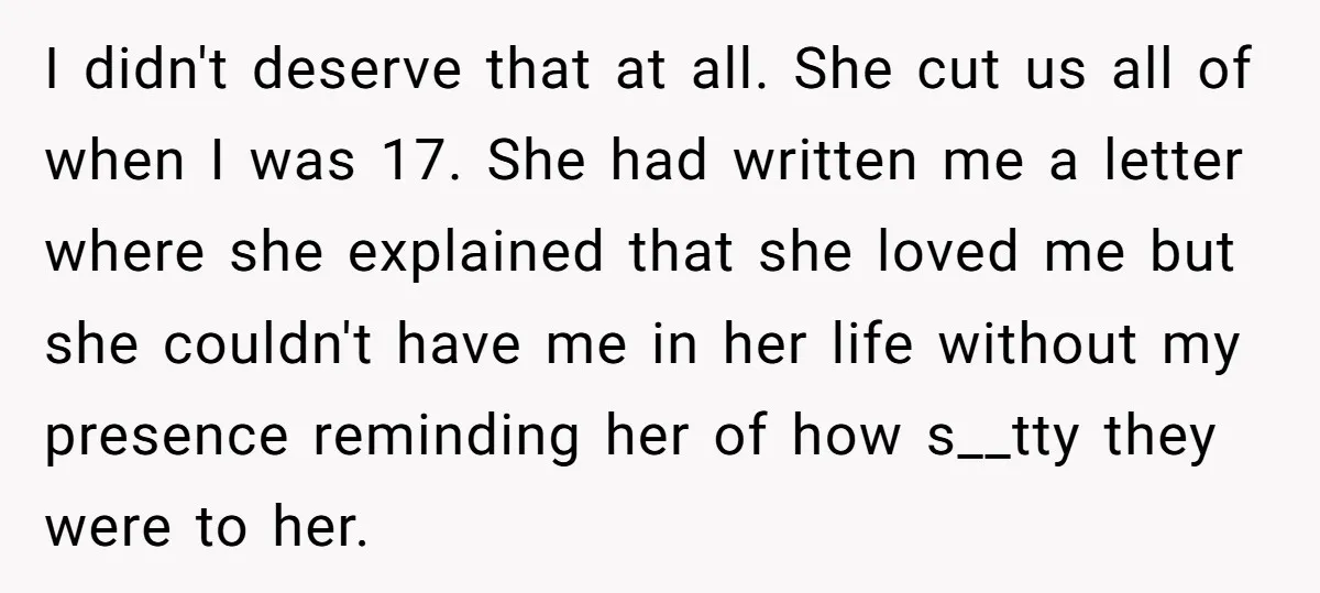 I didn't deserve that at all. She cut us all of when I was 17. She had written me a letter where she explained that she loved me but she...