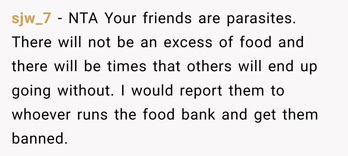 sjw_7 − NTA Your friends are parasites. There will not be an excess of food and there will be times that others will end up going without. I would report...