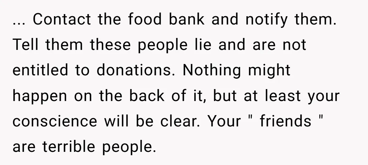 ... Contact the food bank and notify them. Tell them these people lie and are not entitled to donations. Nothing might happen on the back of it, but at least...