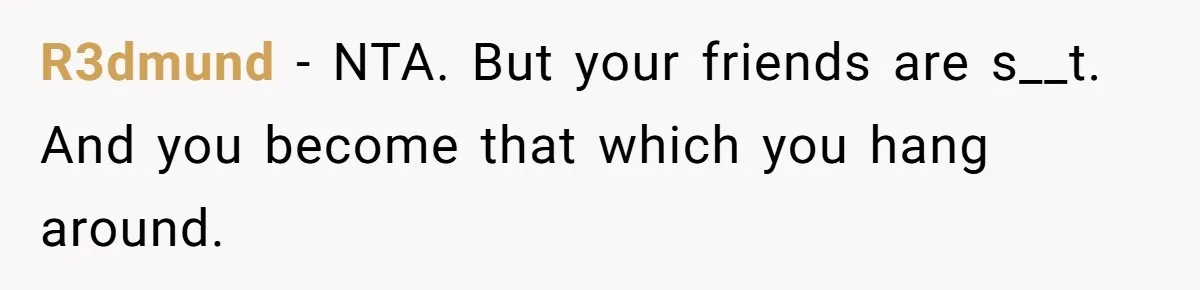 R3dmund − NTA. But your friends are s__t. And you become that which you hang around.