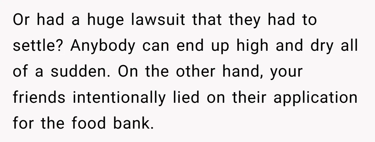 Or had a huge lawsuit that they had to settle? Anybody can end up high and dry all of a sudden. On the other hand, your friends intentionally lied on...