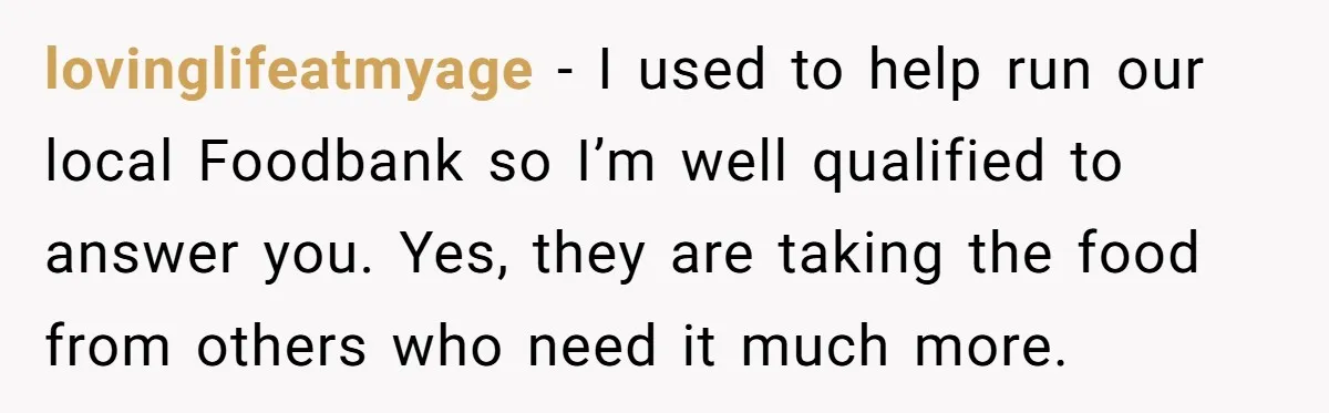 lovinglifeatmyage − I used to help run our local Foodbank so I’m well qualified to answer you. Yes, they are taking the food from others who need it much more.