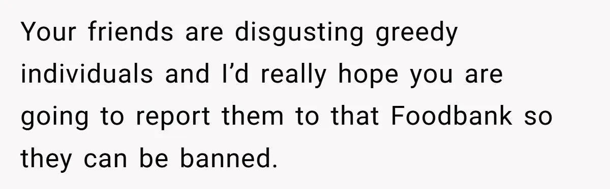 Your friends are disgusting greedy individuals and I’d really hope you are going to report them to that Foodbank so they can be banned.