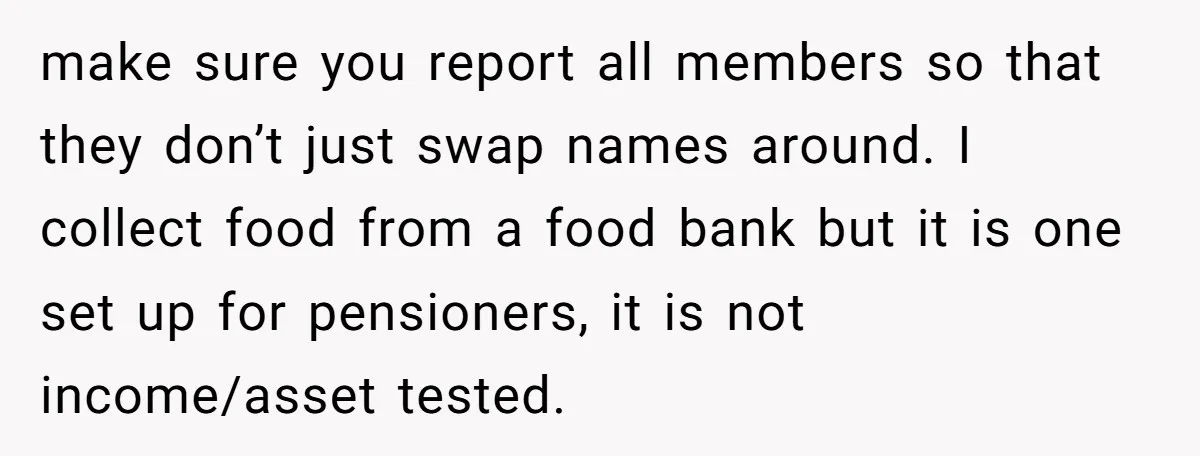 make sure you report all members so that they don’t just swap names around. I collect food from a food bank but it is one set up for pensioners, it...