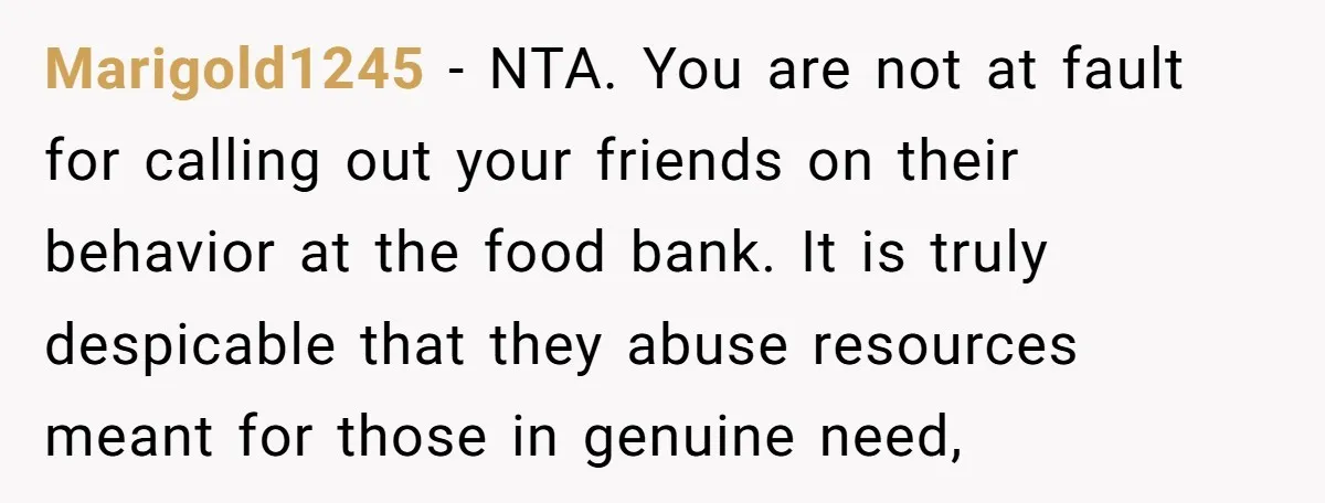 Marigold1245 − NTA. You are not at fault for calling out your friends on their behavior at the food bank. It is truly despicable that they abuse resources meant for...