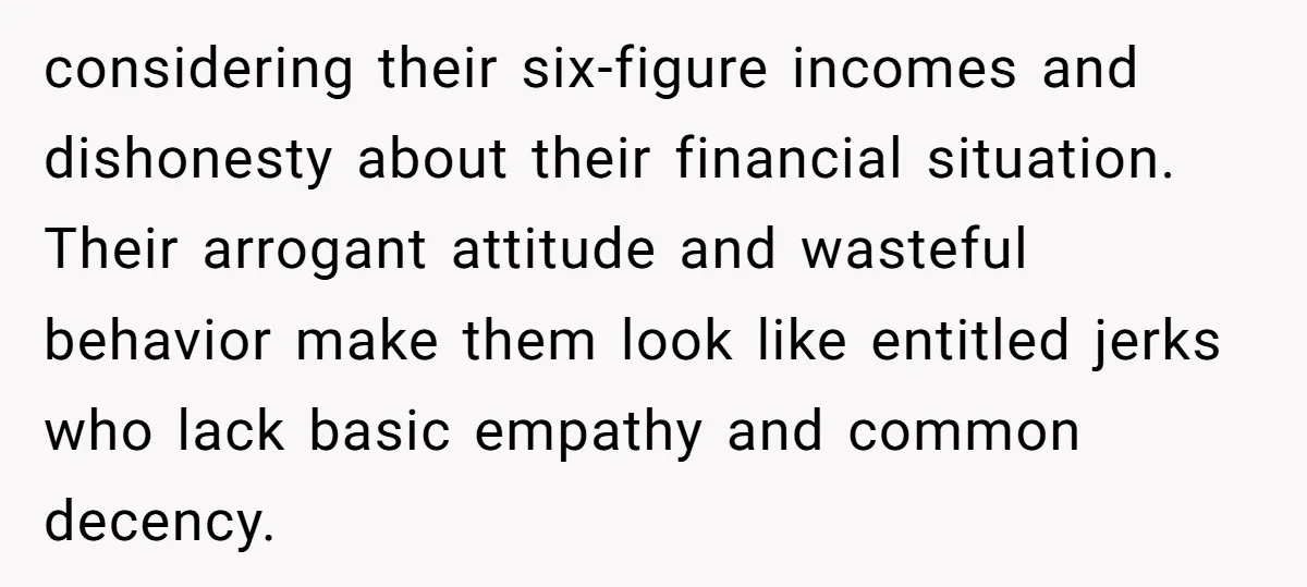 considering their six-figure incomes and dishonesty about their financial situation. Their arrogant attitude and wasteful behavior make them look like entitled jerks who lack basic empathy and common decency.