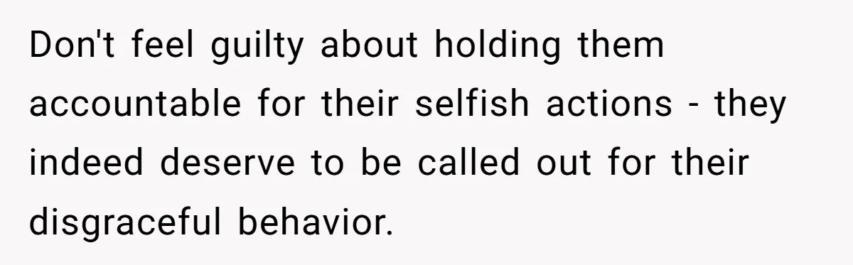 Don't feel guilty about holding them accountable for their selfish actions - they indeed deserve to be called out for their disgraceful behavior.