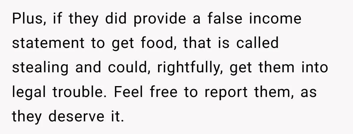 Plus, if they did provide a false income statement to get food, that is called stealing and could, rightfully, get them into legal trouble. Feel free to report them, as...