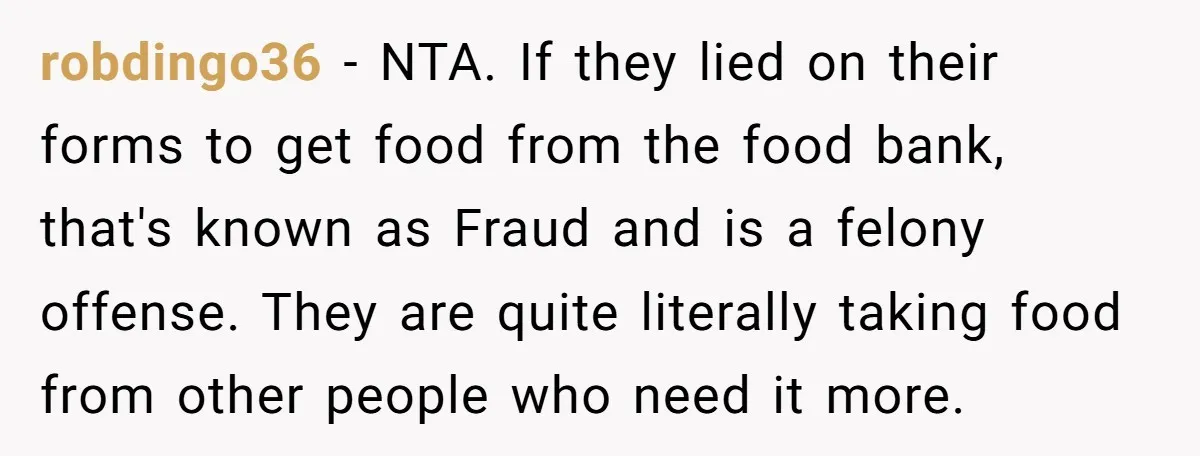 robdingo36 − NTA. If they lied on their forms to get food from the food bank, that's known as Fraud and is a felony offense. They are quite literally taking...