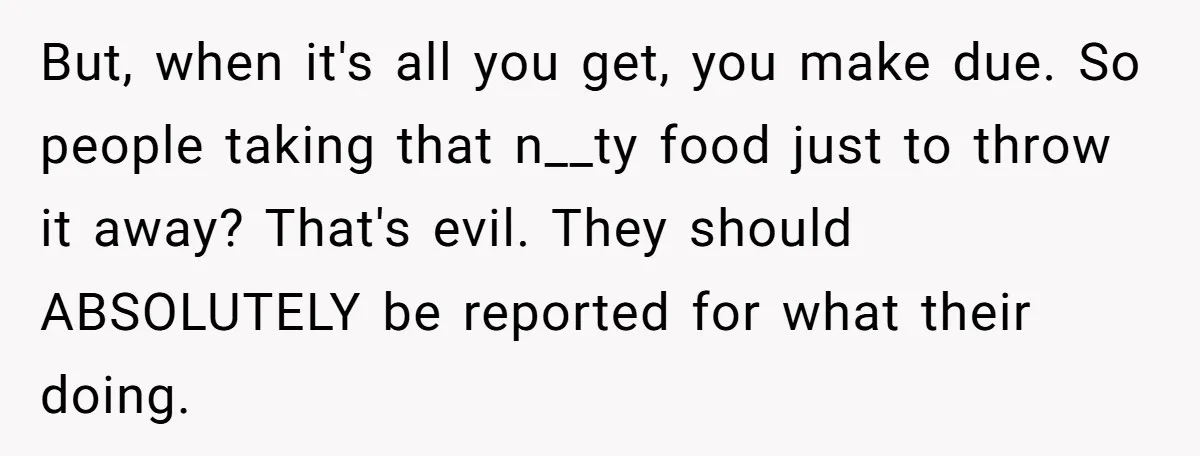 But, when it's all you get, you make due. So people taking that n__ty food just to throw it away? That's evil. They should ABSOLUTELY be reported for what their...