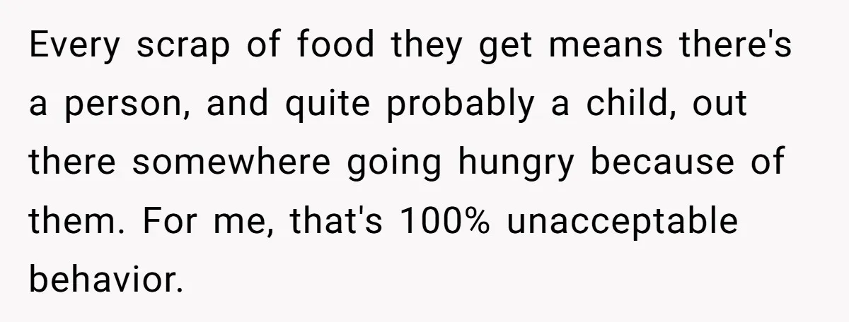 Every scrap of food they get means there's a person, and quite probably a child, out there somewhere going hungry because of them. For me, that's 100% unacceptable behavior.