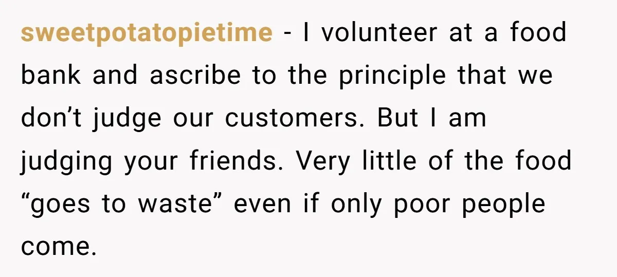 sweetpotatopietime − I volunteer at a food bank and ascribe to the principle that we don’t judge our customers. But I am judging your friends. Very little of the food...
