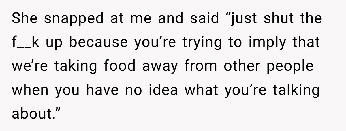 She snapped at me and said “just shut the f__k up because you’re trying to imply that we’re taking food away from other people when you have no idea what...