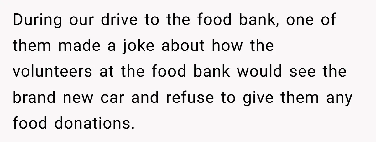 During our drive to the food bank, one of them made a joke about how the volunteers at the food bank would see the brand new car and refuse to...
