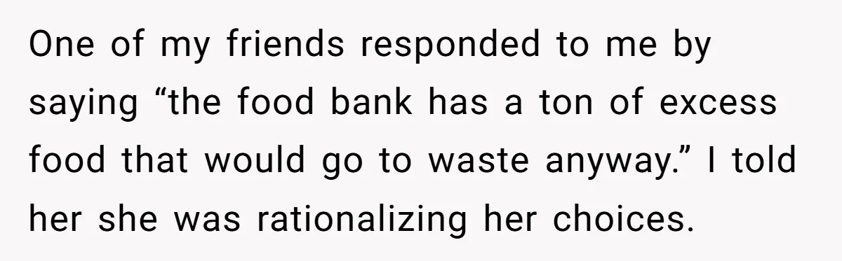 One of my friends responded to me by saying “the food bank has a ton of excess food that would go to waste anyway.” I told her she was rationalizing...