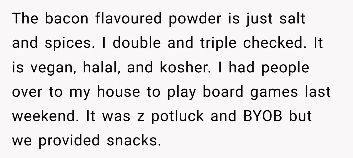 The bacon flavoured powder is just salt and spices. I double and triple checked. It is vegan, halal, and kosher. I had people over to my house to play board...