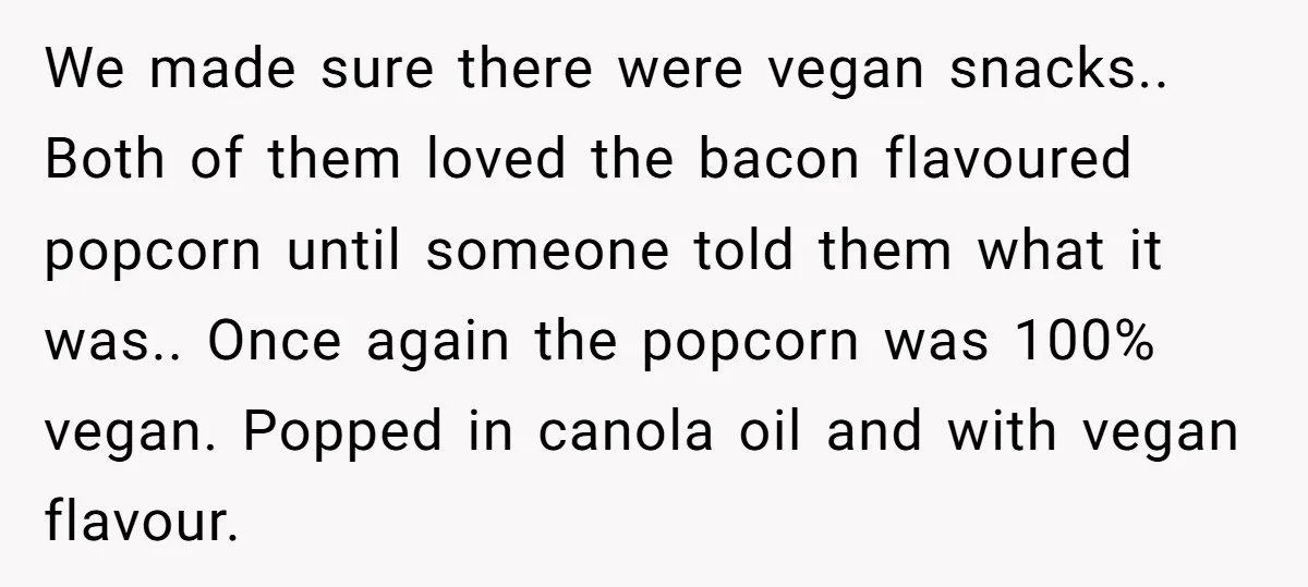 We made sure there were vegan snacks.. Both of them loved the bacon flavoured popcorn until someone told them what it was.. Once again the popcorn was 100% vegan. Popped...