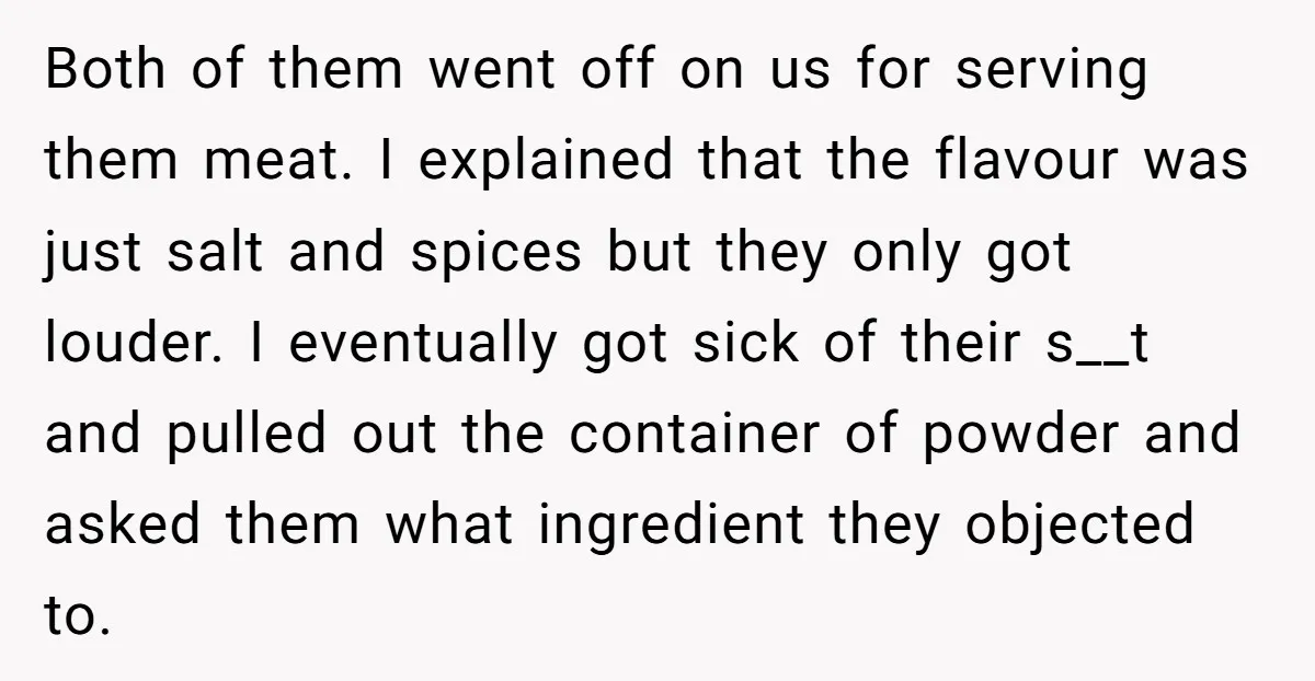 Both of them went off on us for serving them meat. I explained that the flavour was just salt and spices but they only got louder. I eventually got sick...