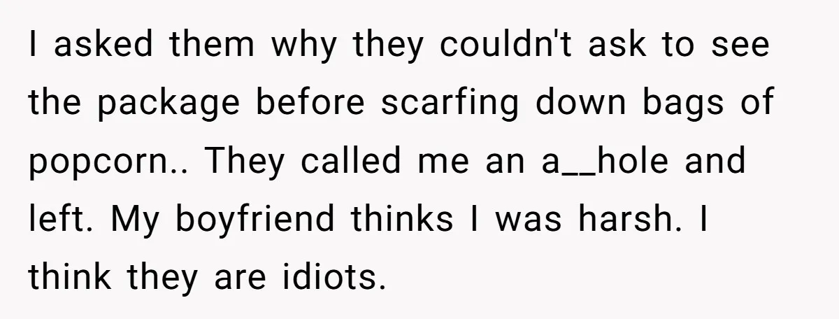 I asked them why they couldn't ask to see the package before scarfing down bags of popcorn.. They called me an a__hole and left. My boyfriend thinks I was harsh....