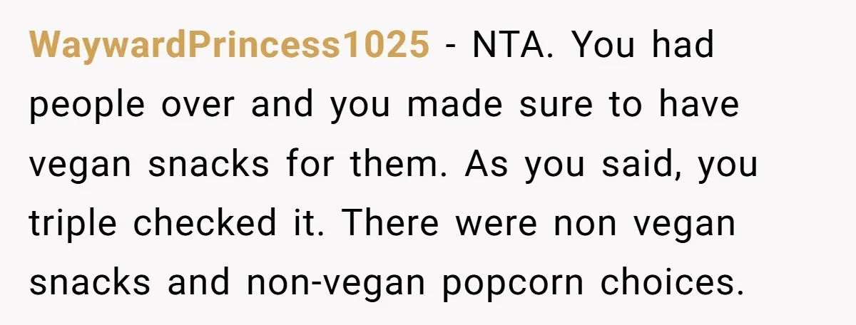 WaywardPrincess1025 − NTA. You had people over and you made sure to have vegan snacks for them. As you said, you triple checked it. There were non vegan snacks and...
