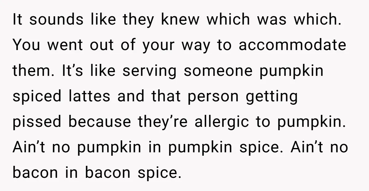 It sounds like they knew which was which. You went out of your way to accommodate them. It’s like serving someone pumpkin spiced lattes and that person getting pissed because...