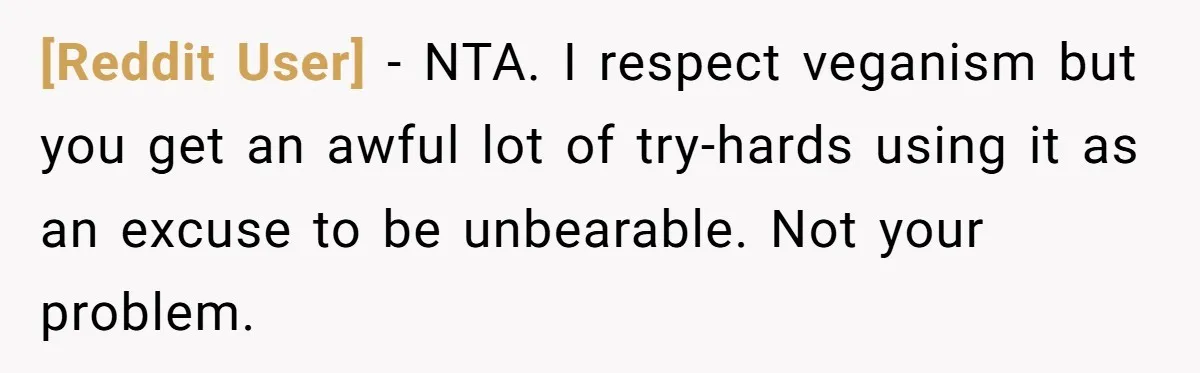 [Reddit User] − NTA. I respect veganism but you get an awful lot of try-hards using it as an excuse to be unbearable. Not your problem.