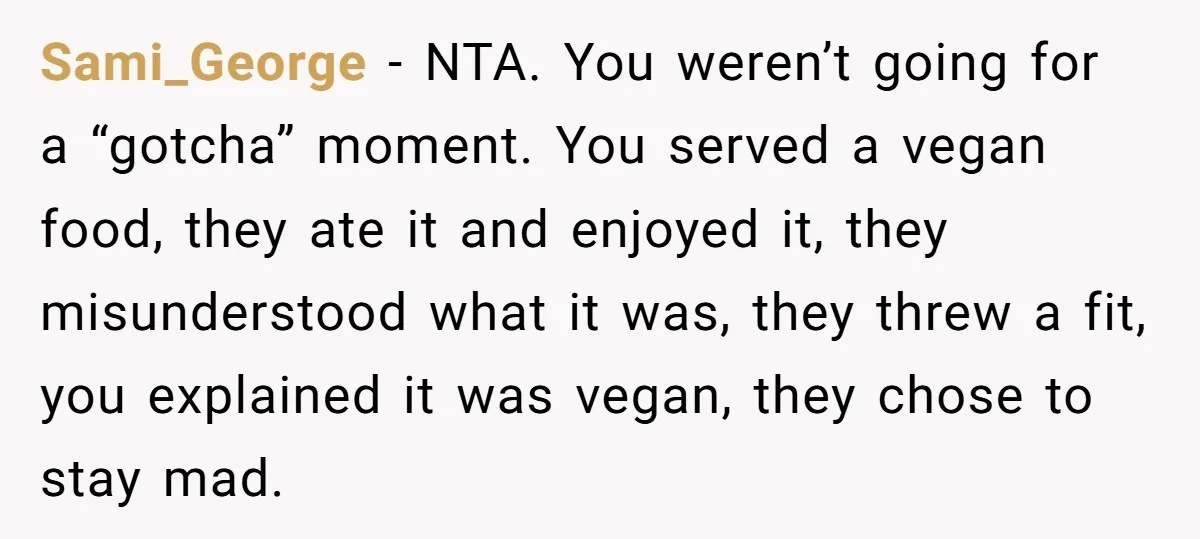 Sami_George − NTA. You weren’t going for a “gotcha” moment. You served a vegan food, they ate it and enjoyed it, they misunderstood what it was, they threw a fit,...