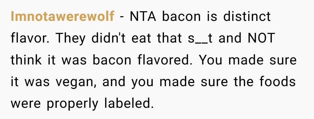 Imnotawerewolf − NTA bacon is distinct flavor. They didn't eat that s__t and NOT think it was bacon flavored. You made sure it was vegan, and you made sure the...