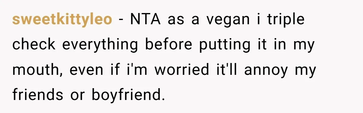 sweetkittyleo − NTA as a vegan i triple check everything before putting it in my mouth, even if i'm worried it'll annoy my friends or boyfriend.