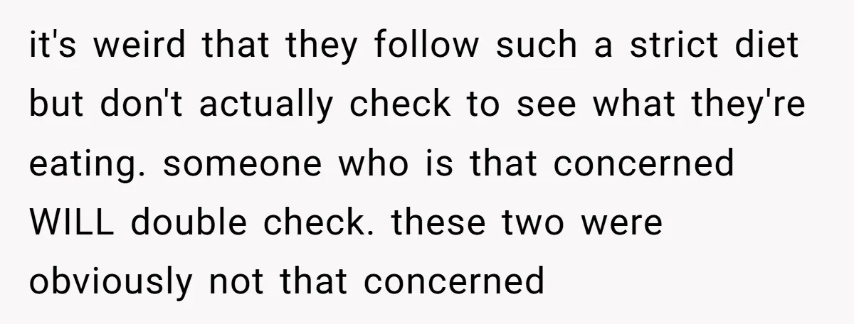it's weird that they follow such a strict diet but don't actually check to see what they're eating. someone who is that concerned WILL double check. these two were obviously...
