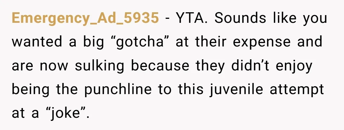 Emergency_Ad_5935 − YTA. Sounds like you wanted a big “gotcha” at their expense and are now sulking because they didn’t enjoy being the punchline to this juvenile attempt at a...