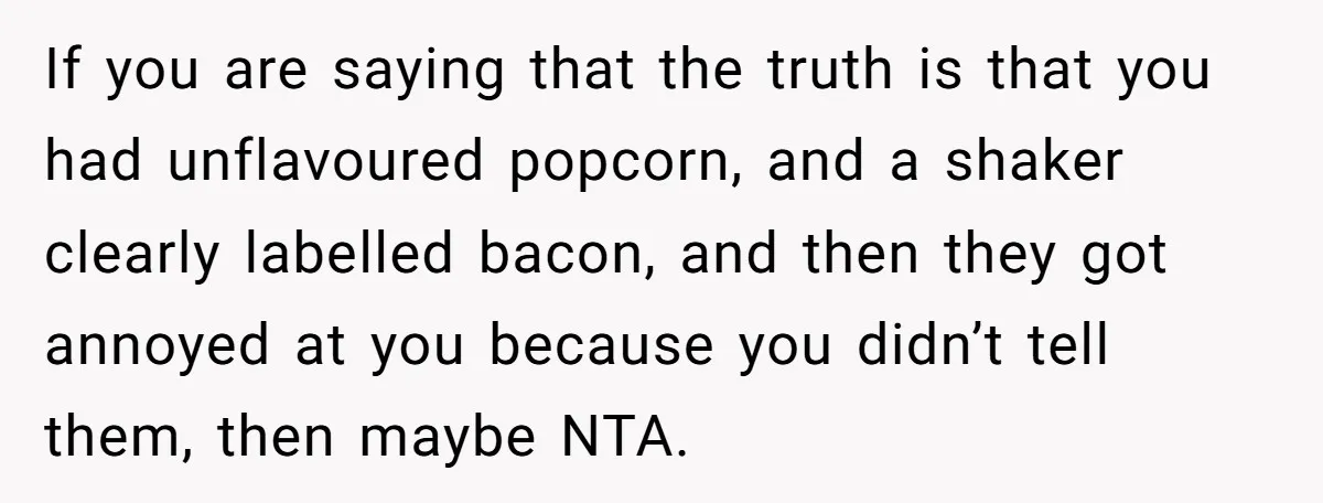 If you are saying that the truth is that you had unflavoured popcorn, and a shaker clearly labelled bacon, and then they got annoyed at you because you didn’t tell...