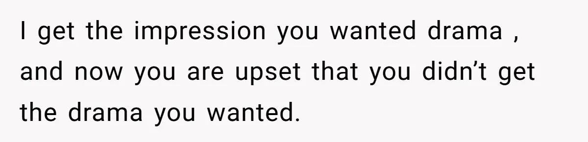 I get the impression you wanted drama , and now you are upset that you didn’t get the drama you wanted.