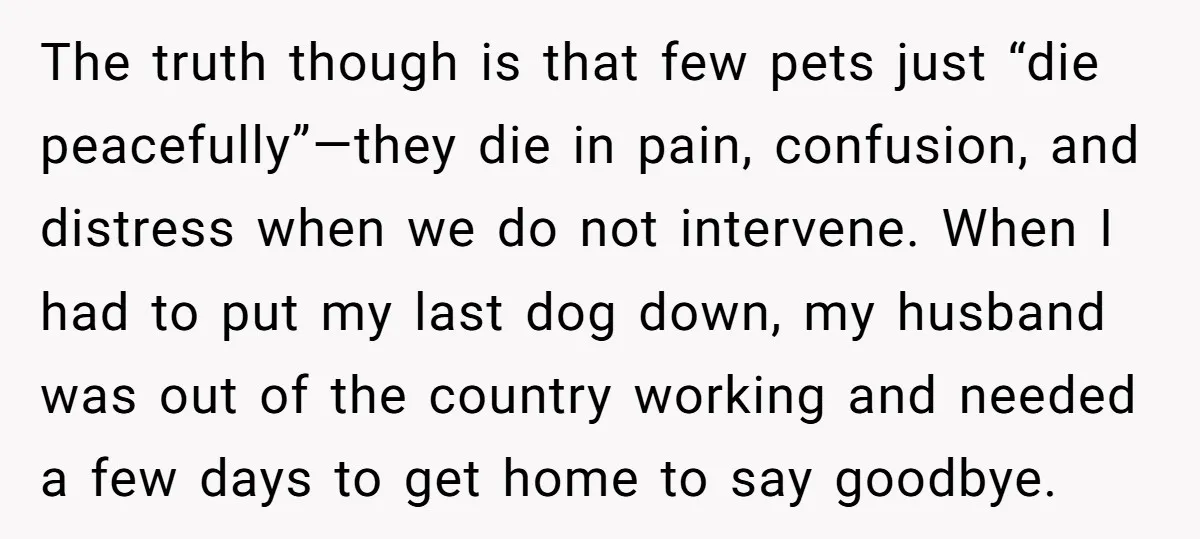 The truth though is that few pets just “die peacefully”—they die in pain, confusion, and distress when we do not intervene. When I had to put my last dog down,...