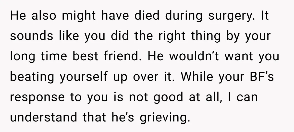 He also might have died during surgery. It sounds like you did the right thing by your long time best friend. He wouldn’t want you beating yourself up over it....