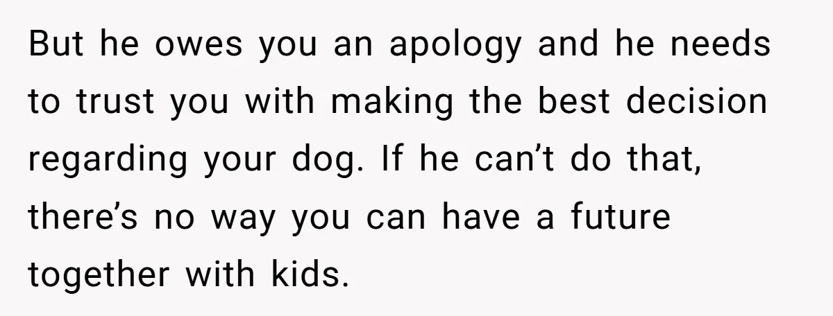 But he owes you an apology and he needs to trust you with making the best decision regarding your dog. If he can’t do that, there’s no way you can...