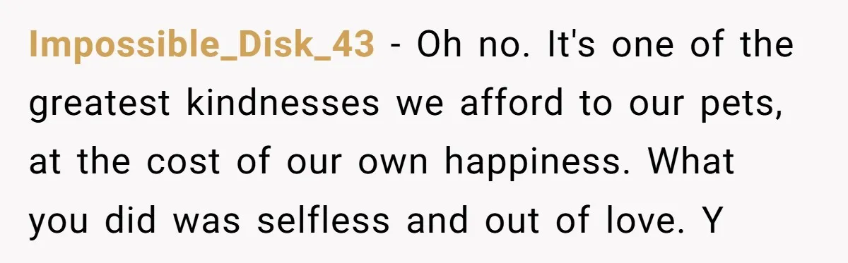 Impossible_Disk_43 - Oh no. It's one of the greatest kindnesses we afford to our pets, at the cost of our own happiness. What you did was selfless and out of...